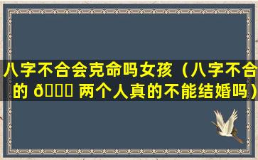 八字不合会克命吗女孩（八字不合的 🐒 两个人真的不能结婚吗）